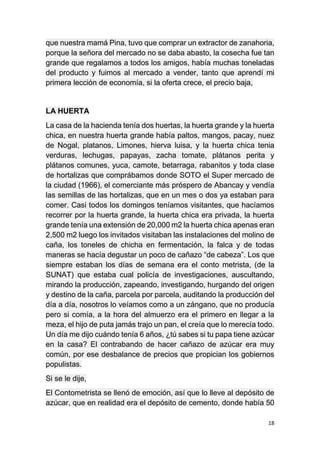 18
que nuestra mamá Pina, tuvo que comprar un extractor de zanahoria,
porque la señora del mercado no se daba abasto, la cosecha fue tan
grande que regalamos a todos los amigos, había muchas toneladas
del producto y fuimos al mercado a vender, tanto que aprendí mi
primera lección de economía, si la oferta crece, el precio baja,
LA HUERTA
La casa de la hacienda tenía dos huertas, la huerta grande y la huerta
chica, en nuestra huerta grande había paltos, mangos, pacay, nuez
de Nogal, platanos, Limones, hierva luisa, y la huerta chica tenia
verduras, lechugas, papayas, zacha tomate, plátanos perita y
plátanos comunes, yuca, camote, betarraga, rabanitos y toda clase
de hortalizas que comprábamos donde SOTO el Super mercado de
la ciudad (1966), el comerciante más próspero de Abancay y vendía
las semillas de las hortalizas, que en un mes o dos ya estaban para
comer. Casi todos los domingos teníamos visitantes, que hacíamos
recorrer por la huerta grande, la huerta chica era privada, la huerta
grande tenía una extensión de 20,000 m2 la huerta chica apenas eran
2,500 m2 luego los invitados visitaban las instalaciones del molino de
caña, los toneles de chicha en fermentación, la falca y de todas
maneras se hacía degustar un poco de cañazo “de cabeza”. Los que
siempre estaban los días de semana era el conto metrista, (de la
SUNAT) que estaba cual policía de investigaciones, auscultando,
mirando la producción, zapeando, investigando, hurgando del origen
y destino de la caña, parcela por parcela, auditando la producción del
día a día, nosotros lo veíamos como a un zángano, que no producía
pero si comía, a la hora del almuerzo era el primero en llegar a la
meza, el hijo de puta jamás trajo un pan, el creía que lo merecía todo.
Un día me dijo cuándo tenía 6 años, ¿tú sabes si tu papa tiene azúcar
en la casa? El contrabando de hacer cañazo de azúcar era muy
común, por ese desbalance de precios que propician los gobiernos
populistas.
Si se le dije,
El Contometrista se llenó de emoción, así que lo lleve al depósito de
azúcar, que en realidad era el depósito de cemento, donde había 50
 