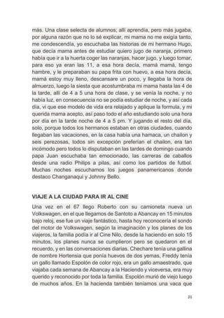 21
más. Una clase selecta de alumnos; allí aprendía, pero más jugaba,
por alguna razón que no lo sé explicar, mi mama no me exigía tanto,
me condescendía, yo escuchaba las historias de mi hermano Hugo,
que decía mama antes de estudiar quiero jugo de naranja, primero
había que ir a la huerta coger las naranjas, hacer jugo, y luego tomar,
para eso ya eran las 11, a esa hora decía, mamá mamá, tengo
hambre, y le preparaban su papa frita con huevo, a esa hora decía,
mamá estoy muy lleno, descansare un poco, y llegaba la hora de
almuerzo, luego la siesta que acostumbraba mi mama hasta las 4 de
la tarde, allí de 4 a 5 una hora de clase, y se venía la noche, y no
había luz, en consecuencia no se podía estudiar de noche, y así cada
día, vi que ese modelo de vida era relajado y aplique la formula, y mi
querida mama acepto, así paso todo el año estudiando solo una hora
por día en la tarde noche de 4 a 5 pm. Y jugando el resto del día,
solo, porque todos los hermanos estaban en otras ciudades, cuando
llegaban las vacaciones, en la casa había una hamaca, un chailon y
seis perezosas, todos sin excepción preferían el chailon, era tan
incómodo pero todos lo disputaban en las tardes de domingo cuando
papa Juan escuchaba tan emocionado, las carreras de caballos
desde una radio Philips a pilas, así como los partidos de futbol.
Muchas noches escuchamos los juegos panamericanos donde
destaco Changanaqui y Johnny Bello.
VIAJE A LA CIUDAD PARA IR AL CINE
Una vez en el 67 llego Roberto con su camioneta nueva un
Volkswagen, en el que llegamos de Santoto a Abancay en 15 minutos
bajo reloj, ese fue un viaje fantástico, hasta hoy reconocería el sondo
del motor de Volkswagen, según la imaginación y los planes de los
viajeros, la familia podía ir al Cine Nilo, desde la haciendo en solo 15
minutos, los planes nunca se cumplieron pero se quedaron en el
recuerdo, y en las conversaciones diarias. Chechare tenía una gallina
de nombre Hortensia que ponía huevos de dos yemas, Freddy tenía
un gallo llamado Espolón de color rojo, era un gallo amaestrado, que
viajaba cada semana de Abancay a la Haciendo y viceversa, era muy
querido y reconocido por toda la familia. Espolón murió de viejo luego
de muchos años. En la hacienda también teníamos una vaca que
 