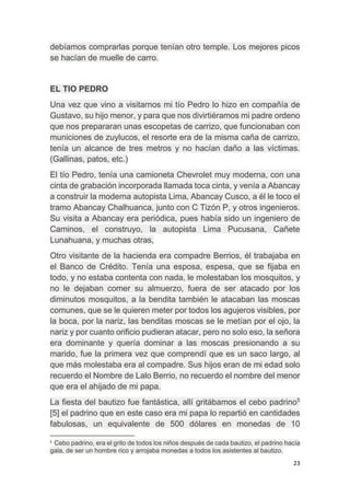 23
debíamos comprarlas porque tenían otro temple. Los mejores picos
se hacían de muelle de carro.
EL TIO PEDRO
Una vez que vino a visitarnos mi tío Pedro lo hizo en compañía de
Gustavo, su hijo menor, y para que nos divirtiéramos mi padre ordeno
que nos prepararan unas escopetas de carrizo, que funcionaban con
municiones de zuylucos, el resorte era de la misma caña de carrizo,
tenía un alcance de tres metros y no hacían daño a las víctimas.
(Gallinas, patos, etc.)
El tío Pedro, tenía una camioneta Chevrolet muy moderna, con una
cinta de grabación incorporada llamada toca cinta, y venía a Abancay
a construir la moderna autopista Lima, Abancay Cusco, a él le toco el
tramo Abancay Chalhuanca, junto con C Tizón P, y otros ingenieros.
Su visita a Abancay era periódica, pues había sido un ingeniero de
Caminos, el construyo, la autopista Lima Pucusana, Cañete
Lunahuana, y muchas otras,
Otro visitante de la hacienda era compadre Berrios, él trabajaba en
el Banco de Crédito. Tenía una esposa, espesa, que se fijaba en
todo, y no estaba contenta con nada, le molestaban los mosquitos, y
no le dejaban comer su almuerzo, fuera de ser atacado por los
diminutos mosquitos, a la bendita también le atacaban las moscas
comunes, que se le quieren meter por todos los agujeros visibles, por
la boca, por la nariz, las benditas moscas se le metían por el ojo, la
nariz y por cuanto orificio pudieran atacar, pero no solo eso, la señora
era dominante y quería dominar a las moscas presionando a su
marido, fue la primera vez que comprendí que es un saco largo, al
que más molestaba era al compadre. Sus hijos eran de mi edad solo
recuerdo el Nombre de Lalo Berrio, no recuerdo el nombre del menor
que era el ahijado de mi papa.
La fiesta del bautizo fue fantástica, allí gritábamos el cebo padrino5
[5] el padrino que en este caso era mi papa lo repartió en cantidades
fabulosas, un equivalente de 500 dólares en monedas de 10
5
Cebo padrino, era el grito de todos los niños después de cada bautizo, el padrino hacía
gala, de ser un hombre rico y arrojaba monedas a todos los asistentes al bautizo.
 