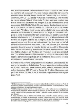25
Los aperitivos eran de cañazo solo servida en copa chica, o en cacho
de carnero, el cañasour7
[7], una variante difundida por nuestro
querido papa Alfredo, luego estaba el Canadá dry con cañazo,
excelente, el COCTEL, batido de huevos con cañazo, y una chispita
de canela, el vino Chianti8
[8] de Italia. Por los cientos de botellas que
había en la casa del fondo me imagino que las celebraciones eran
generosas. El ROTARY9
Club, [9], con su dar de sí antes de pensar
en sí. Las fiestas de navidad en el Club Unión de la Plaza de armas
donde don Alfredo se lucia con su tremenda familia, luego venia la
fiesta de fin de año, con el clásico lechón, no tengo la fórmula secreta,
pero el estilo de condimentar con ají colorado, su sazón parecida al
Lechón a la Segoviana, [10] en el almuerzo, cine Nilo por la tarde. (El
Lechón es el plato estrella de la región, a mí me encantaba aun
cuando desde esa época me caía pesado, en Abancay, no así el
lechón en Andahuaylas o en Lima.) Una vez tuvieron que llevarme
cargado de emergencia al hospital donde me atendió el “Doctorcito
Díaz” de las canciones y huaynos de carnaval, Don Guillermo Díaz
que había estudiado en Medicina en Francia, y tenía gran amistad
con Don Alfredo, la mamá Pinita estaba cada navidad preparando los
regalos para los niños pobres, en la prefectura de Abancay, ese día
regalaban un pan dulce con chocolate.
En 1ero de noviembre, comprábamos las huahuas y los caballos de
pan en la panadería de la Señora Zoraida que estaba en la esquina
de la calle Cusco con Díaz Bárcenas, a dos cuadras de nuestra casita
del Jr. Arequipa, 508. (Frente al Banco de Crédito), Banco que me
propuse asaltar de niño a los 4 años con la pistola que me regalo
papa Noel.
7 El Cañasour, es una variante del piscosour, la bebida de tradición nacional en Perú, el
Cañasour, tiene el sabor regional, con sus variantes llamadas chancaquichachi, o en
castellano facilitador de las relaciones sociales.
8
El Chianti (pronúnciese Kianti) es uno de los vinos tintos italianos más prestigiados y
conocidos en el mundo. Históricamente se produce en tres aldeas en la provincia de
Siena: Radda in Chianti, Castellina in Chianti y Gaiole in Chianti situadas en las Colinas
del Chianti.
9
Los miembros de un ROYTARY CLUB son conocidos como rotarios y son
profesionales o líderes de empresas, quienes (desde el punto de vista de esta
organización) "proporcionan servicio humanitario, alientan altos estándares de ética en
todas las vocaciones y ayudan a crear buena voluntad y paz en el mundo"
 
