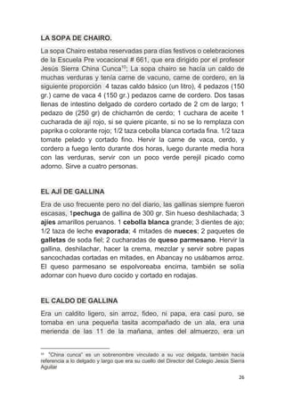 26
LA SOPA DE CHAIRO.
La sopa Chairo estaba reservadas para días festivos o celebraciones
de la Escuela Pre vocacional # 661, que era dirigido por el profesor
Jesús Sierra China Cunca10
; La sopa chairo se hacía un caldo de
muchas verduras y tenía carne de vacuno, carne de cordero, en la
siguiente proporción 4 tazas caldo básico (un litro), 4 pedazos (150
gr.) carne de vaca 4 (150 gr.) pedazos carne de cordero. Dos tasas
llenas de intestino delgado de cordero cortado de 2 cm de largo; 1
pedazo de (250 gr) de chicharrón de cerdo; 1 cuchara de aceite 1
cucharada de ají rojo, si se quiere picante, si no se lo remplaza con
paprika o colorante rojo; 1/2 taza cebolla blanca cortada fina. 1/2 taza
tomate pelado y cortado fino. Hervir la carne de vaca, cerdo, y
cordero a fuego lento durante dos horas, luego durante media hora
con las verduras, servir con un poco verde perejil picado como
adorno. Sirve a cuatro personas.
EL AJÍ DE GALLINA
Era de uso frecuente pero no del diario, las gallinas siempre fueron
escasas, 1pechuga de gallina de 300 gr. Sin hueso deshilachada; 3
ajíes amarillos peruanos. 1 cebolla blanca grande; 3 dientes de ajo;
1/2 taza de leche evaporada; 4 mitades de nueces; 2 paquetes de
galletas de soda fiel; 2 cucharadas de queso parmesano. Hervir la
gallina, deshilachar, hacer la crema, mezclar y servir sobre papas
sancochadas cortadas en mitades, en Abancay no usábamos arroz.
El queso parmesano se espolvoreaba encima, también se solía
adornar con huevo duro cocido y cortado en rodajas.
EL CALDO DE GALLINA
Era un caldito ligero, sin arroz, fideo, ni papa, era casi puro, se
tomaba en una pequeña tasita acompañado de un ala, era una
merienda de las 11 de la mañana, antes del almuerzo, era un
10
“China cunca” es un sobrenombre vinculado a su voz delgada, también hacía
referencia a lo delgado y largo que era su cuello del Director del Colegio Jesús Sierra
Aguilar
 