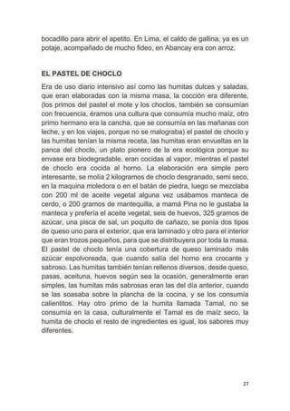 27
bocadillo para abrir el apetito. En Lima, el caldo de gallina, ya es un
potaje, acompañado de mucho fideo, en Abancay era con arroz.
EL PASTEL DE CHOCLO
Era de uso diario intensivo así como las humitas dulces y saladas,
que eran elaboradas con la misma masa, la cocción era diferente,
(los primos del pastel el mote y los choclos, también se consumían
con frecuencia, éramos una cultura que consumía mucho maíz, otro
primo hermano era la cancha, que se consumía en las mañanas con
leche, y en los viajes, porque no se malograba) el pastel de choclo y
las humitas tenían la misma receta, las humitas eran envueltas en la
panca del choclo, un plato pionero de la era ecológica porque su
envase era biodegradable, eran cocidas al vapor, mientras el pastel
de choclo era cocida al horno. La elaboración era simple pero
interesante, se molía 2 kilogramos de choclo desgranado, semi seco,
en la maquina moledora o en el batán de piedra, luego se mezclaba
con 200 ml de aceite vegetal alguna vez usábamos manteca de
cerdo, o 200 gramos de mantequilla, a mamá Pina no le gustaba la
manteca y prefería el aceite vegetal, seis de huevos, 325 gramos de
azúcar, una pisca de sal, un poquito de cañazo, se ponía dos tipos
de queso uno para el exterior, que era laminado y otro para el interior
que eran trozos pequeños, para que se distribuyera por toda la masa.
El pastel de choclo tenía una cobertura de queso laminado más
azúcar espolvoreada, que cuando salía del horno era crocante y
sabroso. Las humitas también tenían rellenos diversos, desde queso,
pasas, aceituna, huevos según sea la ocasión, generalmente eran
simples, las humitas más sabrosas eran las del día anterior, cuando
se las soasaba sobre la plancha de la cocina, y se los consumía
calientitos. Hay otro primo de la humita llamada Tamal, no se
consumía en la casa, culturalmente el Tamal es de maíz seco, la
humita de choclo el resto de ingredientes es igual, los sabores muy
diferentes.
 