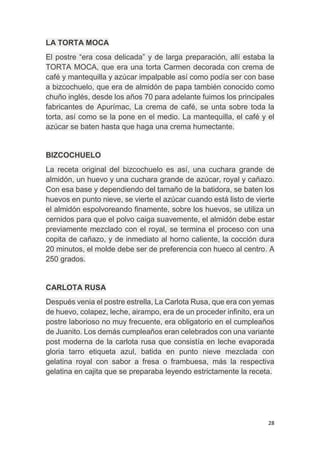 28
LA TORTA MOCA
El postre “era cosa delicada” y de larga preparación, allí estaba la
TORTA MOCA, que era una torta Carmen decorada con crema de
café y mantequilla y azúcar impalpable así como podía ser con base
a bizcochuelo, que era de almidón de papa también conocido como
chuño inglés, desde los años 70 para adelante fuimos los principales
fabricantes de Apurímac, La crema de café, se unta sobre toda la
torta, así como se la pone en el medio. La mantequilla, el café y el
azúcar se baten hasta que haga una crema humectante.
BIZCOCHUELO
La receta original del bizcochuelo es así, una cuchara grande de
almidón, un huevo y una cuchara grande de azúcar, royal y cañazo.
Con esa base y dependiendo del tamaño de la batidora, se baten los
huevos en punto nieve, se vierte el azúcar cuando está listo de vierte
el almidón espolvoreando finamente, sobre los huevos, se utiliza un
cernidos para que el polvo caiga suavemente, el almidón debe estar
previamente mezclado con el royal, se termina el proceso con una
copita de cañazo, y de inmediato al horno caliente, la cocción dura
20 minutos, el molde debe ser de preferencia con hueco al centro. A
250 grados.
CARLOTA RUSA
Después venia el postre estrella, La Carlota Rusa, que era con yemas
de huevo, colapez, leche, airampo, era de un proceder infinito, era un
postre laborioso no muy frecuente, era obligatorio en el cumpleaños
de Juanito. Los demás cumpleaños eran celebrados con una variante
post moderna de la carlota rusa que consistía en leche evaporada
gloria tarro etiqueta azul, batida en punto nieve mezclada con
gelatina royal con sabor a fresa o frambuesa, más la respectiva
gelatina en cajita que se preparaba leyendo estrictamente la receta.
 