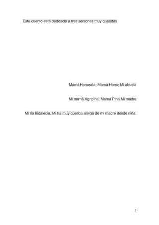 2
Este cuento está dedicado a tres personas muy queridas
Mamá Honorata, Mamá Hono; Mi abuela
Mi mamá Agripina, Mamá Pina Mi madre
Mi tía Indalecia, Mi tía muy querida amiga de mi madre desde niña.
 