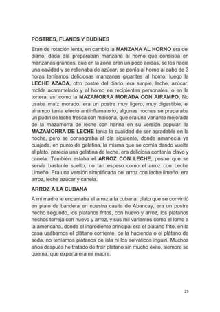 29
POSTRES, FLANES Y BUDINES
Eran de rotación lenta, en cambio la MANZANA AL HORNO era del
diario, dada día preparaban manzana al horno que consistía en
manzanas grandes, que en la zona eran un poco acidas, se les hacia
una cavidad y se rellenaba de azúcar, se ponía al horno al cabo de 3
horas teníamos deliciosas manzanas gigantes al horno, luego la
LECHE AZADA, otro postre del diario, era simple, leche, azúcar,
molde acaramelado y al horno en recipientes personales, o en la
tortera, así como la MAZAMORRA MORADA CON AIRAMPO, No
usaba maíz morado, era un postre muy ligero, muy digestible, el
airampo tenía efecto antiinflamatorio, algunas noches se preparaba
un pudin de leche fresca con maicena, que era una variante mejorada
de la mazamorra de leche con harina en su versión popular, la
MAZAMORRA DE LECHE tenía la cualidad de ser agradable en la
noche, pero se consagraba al día siguiente, donde amanecía ya
cuajada, en punto de gelatina, la misma que se comía dando vuelta
al plato, parecía una gelatina de leche, era deliciosa contenía clavo y
canela. También estaba el ARROZ CON LECHE, postre que se
servía bastante suelto, no tan espeso como el arroz con Leche
Limeño. Era una versión simplificada del arroz con leche limeño, era
arroz, leche azúcar y canela.
ARROZ A LA CUBANA
A mi madre le encantaba el arroz a la cubana, plato que se convirtió
en plato de bandera en nuestra casita de Abancay, era un postre
hecho segundo, los plátanos fritos, con huevo y arroz, los plátanos
hechos torreja con huevo y arroz, y sus mil variantes como el lomo a
la americana, donde el ingrediente principal era el plátano frito, en la
casa usábamos el plátano corriente, de la hacienda o el plátano de
seda, no teníamos plátanos de isla ni los selváticos inguiri. Muchos
años después he tratado de freir platano sin mucho éxito, siempre se
quema, que experta era mi madre.
 