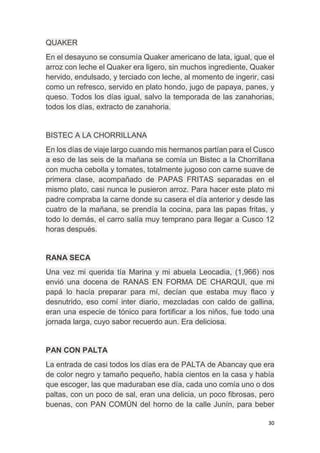 30
QUAKER
En el desayuno se consumía Quaker americano de lata, igual, que el
arroz con leche el Quaker era ligero, sin muchos ingrediente, Quaker
hervido, endulsado, y terciado con leche, al momento de ingerir, casi
como un refresco, servido en plato hondo, jugo de papaya, panes, y
queso. Todos los días igual, salvo la temporada de las zanahorias,
todos los días, extracto de zanahoria.
BISTEC A LA CHORRILLANA
En los días de viaje largo cuando mis hermanos partían para el Cusco
a eso de las seis de la mañana se comía un Bistec a la Chorrillana
con mucha cebolla y tomates, totalmente jugoso con carne suave de
primera clase, acompañado de PAPAS FRITAS separadas en el
mismo plato, casi nunca le pusieron arroz. Para hacer este plato mi
padre compraba la carne donde su casera el día anterior y desde las
cuatro de la mañana, se prendía la cocina, para las papas fritas, y
todo lo demás, el carro salía muy temprano para llegar a Cusco 12
horas después.
RANA SECA
Una vez mi querida tía Marina y mi abuela Leocadia, (1,966) nos
envió una docena de RANAS EN FORMA DE CHARQUI, que mi
papá lo hacía preparar para mí, decían que estaba muy flaco y
desnutrido, eso comí inter diario, mezcladas con caldo de gallina,
eran una especie de tónico para fortificar a los niños, fue todo una
jornada larga, cuyo sabor recuerdo aun. Era deliciosa.
PAN CON PALTA
La entrada de casi todos los días era de PALTA de Abancay que era
de color negro y tamaño pequeño, había cientos en la casa y había
que escoger, las que maduraban ese día, cada uno comía uno o dos
paltas, con un poco de sal, eran una delicia, un poco fibrosas, pero
buenas, con PAN COMÚN del horno de la calle Junín, para beber
 