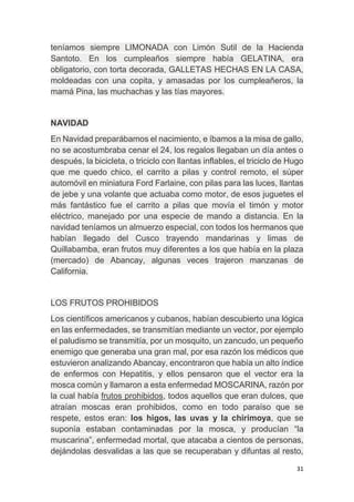 31
teníamos siempre LIMONADA con Limón Sutil de la Hacienda
Santoto. En los cumpleaños siempre había GELATINA, era
obligatorio, con torta decorada, GALLETAS HECHAS EN LA CASA,
moldeadas con una copita, y amasadas por los cumpleañeros, la
mamá Pina, las muchachas y las tías mayores.
NAVIDAD
En Navidad preparábamos el nacimiento, e íbamos a la misa de gallo,
no se acostumbraba cenar el 24, los regalos llegaban un día antes o
después, la bicicleta, o triciclo con llantas inflables, el triciclo de Hugo
que me quedo chico, el carrito a pilas y control remoto, el súper
automóvil en miniatura Ford Farlaine, con pilas para las luces, llantas
de jebe y una volante que actuaba como motor, de esos juguetes el
más fantástico fue el carrito a pilas que movía el timón y motor
eléctrico, manejado por una especie de mando a distancia. En la
navidad teníamos un almuerzo especial, con todos los hermanos que
habían llegado del Cusco trayendo mandarinas y limas de
Quillabamba, eran frutos muy diferentes a los que había en la plaza
(mercado) de Abancay, algunas veces trajeron manzanas de
California.
LOS FRUTOS PROHIBIDOS
Los científicos americanos y cubanos, habían descubierto una lógica
en las enfermedades, se transmitían mediante un vector, por ejemplo
el paludismo se transmitía, por un mosquito, un zancudo, un pequeño
enemigo que generaba una gran mal, por esa razón los médicos que
estuvieron analizando Abancay, encontraron que había un alto índice
de enfermos con Hepatitis, y ellos pensaron que el vector era la
mosca común y llamaron a esta enfermedad MOSCARINA, razón por
la cual había frutos prohibidos, todos aquellos que eran dulces, que
atraían moscas eran prohibidos, como en todo paraíso que se
respete, estos eran: los higos, las uvas y la chirimoya, que se
suponía estaban contaminadas por la mosca, y producían “la
muscarina”, enfermedad mortal, que atacaba a cientos de personas,
dejándolas desvalidas a las que se recuperaban y difuntas al resto,
 