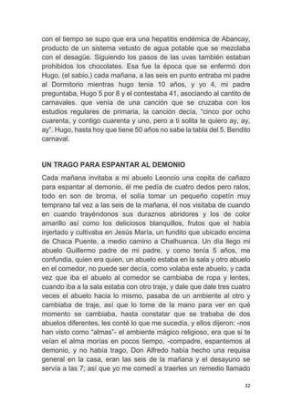 32
con el tiempo se supo que era una hepatitis endémica de Abancay,
producto de un sistema vetusto de agua potable que se mezclaba
con el desagüe. Siguiendo los pasos de las uvas también estaban
prohibidos los chocolates. Esa fue la época que se enfermó don
Hugo, (el sabio,) cada mañana, a las seis en punto entraba mi padre
al Dormitorio mientras hugo tenia 10 años, y yo 4, mi padre
preguntaba, Hugo 5 por 8 y el contestaba 41, asociando al cantito de
carnavales. que venía de una canción que se cruzaba con los
estudios regulares de primaria, la canción decía, “cinco por ocho
cuarenta, y contigo cuarenta y uno, pero a ti solita te quiero ay, ay,
ay”. Hugo, hasta hoy que tiene 50 años no sabe la tabla del 5. Bendito
carnaval.
UN TRAGO PARA ESPANTAR AL DEMONIO
Cada mañana invitaba a mi abuelo Leoncio una copita de cañazo
para espantar al demonio, él me pedía de cuatro dedos pero ralos,
todo en son de broma, el solía tomar un pequeño copetín muy
temprano tal vez a las seis de la mañana, él nos visitaba de cuando
en cuando trayéndonos sus duraznos abridores y los de color
amarillo así como los deliciosos blanquillos, frutos que el había
injertado y cultivaba en Jesús María, un fundito que ubicado encima
de Chaca Puente, a medio camino a Chalhuanca. Un día llego mi
abuelo Guillermo padre de mi padre, y como tenía 5 años, me
confundia, quien era quien, un abuelo estaba en la sala y otro abuelo
en el comedor, no puede ser decía, como volaba este abuelo, y cada
vez que iba el abuelo al comedor se cambiaba de ropa y lentes,
cuando iba a la sala estaba con otro traje, y dale que dale tres cuatro
veces el abuelo hacia lo mismo, pasaba de un ambiente al otro y
cambiaba de traje, así que lo tome de la mano para ver en qué
momento se cambiaba, hasta constatar que se trababa de dos
abuelos diferentes, les conté lo que me sucedía, y ellos dijeron: -nos
han visto como “almas”- el ambiente mágico religioso, era que si te
veían el alma morías en pocos tiempo, -compadre, espantemos al
demonio, y no había trago, Don Alfredo había hecho una requisa
general en la casa, eran las seis de la mañana y el desayuno se
servía a las 7; así que yo me comedí a traerles un remedio llamado
 
