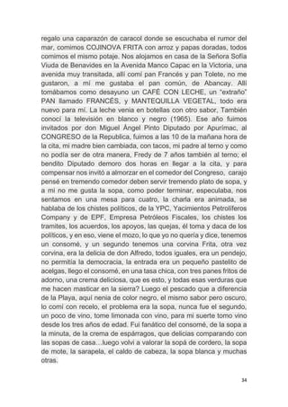 34
regalo una caparazón de caracol donde se escuchaba el rumor del
mar, comimos COJINOVA FRITA con arroz y papas doradas, todos
comimos el mismo potaje. Nos alojamos en casa de la Señora Sofía
Viuda de Benavides en la Avenida Manco Capac en la Victoria, una
avenida muy transitada, allí comí pan Francés y pan Tolete, no me
gustaron, a mí me gustaba el pan común, de Abancay. Allí
tomábamos como desayuno un CAFÉ CON LECHE, un “extraño”
PAN llamado FRANCÉS, y MANTEQUILLA VEGETAL, todo era
nuevo para mí. La leche venia en botellas con otro sabor, También
conocí la televisión en blanco y negro (1965). Ese año fuimos
invitados por don Miguel Ángel Pinto Diputado por Apurímac, al
CONGRESO de la Republica, fuimos a las 10 de la mañana hora de
la cita, mi madre bien cambiada, con tacos, mi padre al terno y como
no podía ser de otra manera, Fredy de 7 años también al terno; el
bendito Diputado demoro dos horas en llegar a la cita, y para
compensar nos invitó a almorzar en el comedor del Congreso, carajo
pensé en tremendo comedor deben servir tremendo plato de sopa, y
a mi no me gusta la sopa, como poder terminar, especulaba, nos
sentamos en una mesa para cuatro, la charla era animada, se
hablaba de los chistes políticos, de la YPC, Yacimientos Petrolíferos
Company y de EPF, Empresa Petróleos Fiscales, los chistes los
tramites, los acuerdos, los apoyos, las quejas, él toma y daca de los
políticos, y en eso, viene el mozo, lo que yo no quería y dice, tenemos
un consomé, y un segundo tenemos una corvina Frita, otra vez
corvina, era la delicia de don Alfredo, todos iguales, era un pendejo,
no permitía la democracia, la entrada era un pequeño pastelito de
acelgas, llego el consomé, en una tasa chica, con tres panes fritos de
adorno, una crema deliciosa, que es esto, y todas esas verduras que
me hacen masticar en la sierra? Luego el pescado que a diferencia
de la Playa, aquí nenia de color negro, el mismo sabor pero oscuro,
lo comí con recelo, el problema era la sopa, nunca fue el segundo,
un poco de vino, tome limonada con vino, para mi suerte tomo vino
desde los tres años de edad. Fui fanático del consomé, de la sopa a
la minuta, de la crema de espárragos, que delicias comparando con
las sopas de casa…luego volvi a valorar la sopá de cordero, la sopa
de mote, la sarapela, el caldo de cabeza, la sopa blanca y muchas
otras.
 