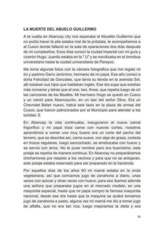 35
LA MUERTE DEL ABUELO GUILLERMO
A la vuelta en Abancay city nos esperaba el Abuelito Guillermo que
no podía hacer la pila estaba mal de la próstata, le acompañamos a
al Cusco donde falleció en la sala de operaciones dos días después
de mi cumpleaños. Esos días conocí la ciudad imperial con mi guía y
cicerón Hugo, Juanito estaba en la " U" y se movilizaba en el ómnibus
universitario hasta la ciudad universitaria de Perayoc.
Me tome algunas fotos con la cámara fotográfica que me regalo mi
tío y padrino Darío Jerónimo, hermano de mi papá. Ese año conocí a
doña Felicidad de Gonzales, que tenía su tienda en la avenida Sol,
allí estaban sus hijos que hablaban inglés. Ese día supe que existían
más números y letras que el one, two, three, que repetía luego de oír
las canciones de los Beatles. Mi hermano Hugo se quedó en Cusco
y yo volvió para Abancaycito, en un taxi del señor Silva. Era un
Chevrolet Belair nuevo, había seis taxis en la plaza de armas del
Cusco, que fueron patrocinados por el Municipio para atender a los
turistas. E
En Abancay la vida continuaba, inauguraron el nuevo camal
frigorífico y mi papá traía carne con nuevos cortes, nosotros
aprendimos a comer uno muy bueno era un corte del pecho del
ternero, que se describe así, carne suave, con algo de grasa, cortada
en trozos regulares, luego sancochado, se arrebozaba con huevo y
se servía con arroz. No le puse nombre pero era buenísimo, este
potaje se repetía de manera continua. En Abancay no preparábamos
chicharrones por respeto a los vecinos y para que no se antojaran,
este potaje estaba reservado para ser preparado en la hacienda.
Por aquellos días de los años 60 mi mamá estaba en la onda
vegetariana, así que comíamos jugo de zanahoria a diario, unas
veces con azúcar y otras veces con huevo, para eso íbamos adonde
una señora que preparaba jugos en el mercado modelo, en una
maquinita especial, hasta que mi papá compro la famosa maquinita
nacional, desde ese día hasta que la maquina se acabó tomamos
jugo de zanahoria a pasto, alguna vez mi mamá me dio a tomar jugo
de alfalfa, que no era tan rica, luego mejoramos la dieta y era
 