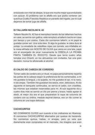 36
endulzado con miel de abejas, lo que era mucho mejor que endulzado
con azúcar. El problema con la alfalfa era que podía contener (en
quechua Ccallo) Fasciola Hepática un parasito del hígado, por lo cual
dejamos de tomar jugo de alfalfa.
El TALLARÍN NICOLINI N. 42
Tallarin Nicolini N. 42 fue el reemplazo barato de los tallarines hechos
en casa, se servía con gallina, este remplazo al tallarín hecho en casa
por tiempo y por costos. Cada día comíamos tallarín, a mi papá le
gustaba comer así. Una sola idea. Si algo le gustaba, le daba duro al
potaje. La ensalada de cebollitas rojas con tomate, era infaltable en
la mesa aliñada con ACEITE DE OLIVA que venía en una lata, papá
era el encargado de picar nuevamente la CEBOLLA LA PICABA
FINITA TAMBIÉN EL ROCOTO. Desde que tenía cuatro años
tomaba vivo Chianti, en los almuerzos con invitados, fue una gran
decisión, nunca fui aficionado al alcohol.
El CALDO DE CABEZA DE CORDERO
Tomar caldo de cordero era un ritual, mi papa personalmente repartía
las partes de la cabeza según la preferencia de los comensales, a mí
me gustaba la lengua, y la quijada, no me gustaba el ojo, ni la nariz,
ni las orejas. También me gustaban los sesos, eran, deliciosos. Al día
siguiente el banquete continuaba, se servía el caldo, con criadillas,
las mismas que estaban reservadas para mí. Al sub siguiente día y
cuatro días más se servía un día por pierna y brazo, hasta agotar el
stock, el mejor día era el que preparaban la sopa de columna de
cordero con su chilina, medula espinal blanca, era un rito comer la
columna en una sopa deliciosa.
CACHICURPAS
NO COMÍAMOS CUYES aun cuando si los criábamos en Abancay.
Si comíamos CACHICURPAS alternados por quesos de hacienda.
No comíamos quinua, habas, ni arvejas, pero yo veía que
diariamente eran compradas en el mercado, me imagino que eran
 