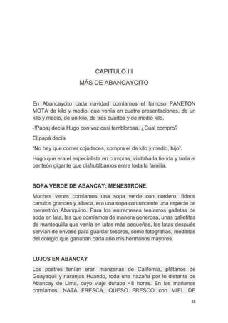 38
CAPITULO III
MÁS DE ABANCAYCITO
En Abancaycito cada navidad comíamos el famoso PANETÓN
MOTA de kilo y medio, que venía en cuatro presentaciones, de un
kilo y medio, de un kilo, de tres cuartos y de medio kilo.
-!Papa¡ decía Hugo con voz casi temblorosa, ¿Cual compro?
El papá decía
“No hay que comer cojudeces, compra el de kilo y medio, hijo”.
Hugo que era el especialista en compras, visitaba la tienda y traía el
panteón gigante que disfrutábamos entre toda la familia.
SOPA VERDE DE ABANCAY; MENESTRONE.
Muchas veces comíamos una sopa verde con cordero, fideos
canutos grandes y albaca, era una sopa contundente una especie de
menestrón Abanquino. Para los entremeses teníamos galletas de
soda en lata, las que comíamos de manera generosa, unas galletitas
de mantequilla que venía en latas más pequeñas, las latas después
servían de envasé para guardar tesoros, como fotografías, medallas
del colegio que ganaban cada año mis hermanos mayores.
LUJOS EN ABANCAY
Los postres tenían eran manzanas de California, plátanos de
Guayaquil y naranjas Huando, toda una hazaña por lo distante de
Abancay de Lima, cuyo viaje duraba 48 horas. En las mañanas
comíamos, NATA FRESCA, QUESO FRESCO con MIEL DE
 