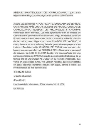 39
ABEJAS, MANTEQUILLA DE CARHUACAHUA, que traía
regularmente Hugo, por encargo de su padrino Julio Velarde.
Alguna vez comíamos ATAJO PICANTE, ENSALADA DE BERROS,
CANCHITA DE MAÍZ CHULPI, QUESOS DE PUQUIO, QUESOS DE
CARHUACAHUA, QUESOS DE AHUANUQUE Y CACHIPAS
compradas en el mercado. Los más agradables eran los quesos de
Carhuacahua, porque no eran tan ácidos, luego los quesos duros de
Puquio que entraban dentro del mote o soasados sobre la plancha
de la cocina, que obligaba a comer CHARQUI DE VACUNO, el
charqui es carne seca salada y helada, generalmente preparada en
invierno. También había CHARQUI DE OVEJA que era de color
blanco, no muy popular y el CHARQUI DE LLAMA para el personal
de servicio. La LECHE GLORIA batida, era acompañada por una
porción generosa de PAPAYA picada, pero el postre tradicional de la
familia era el DURAZNO AL JUGO en su versión importada, que
venía en latas desde Chile, y la versión nacional que se preparaba
en casa cociendo duraznos nativos con agua, canela y clavo; La
broma clásica de mis abuelos era:
-Freddy, te busca.
-¿Quién abuelito?.
-Este Chuto.
Les deseo feliz año nuevo 2009. Hoy es 31.12.2008.
Un Abrazo
 