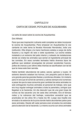 40
CAPITULO IV
CARTA DE CESAR, POTAJES DE AUQUIBAMBA
La carta de cesar sobre la cocina de Auquibamba.
Don Alfredo:
Para que esa inspiración culinaria esté completa se debe incorporar
la cocina de Auquibamba. Para empezar en Auquibamba la voz
cantante en este tema la llevaba Honorata Hernández, toda una
institución. Ella dirigía y la mano hechicera estaba a cargo de doña
Susana y su legión de seis o siete ayudantes. La cocina estaba
instalada a un extremo del patio interior y rodeado de instalaciones
donde se criaba los animales que serían el ingrediente principal de
las comidas. En esos corrales techados había diversos tipos de
gallinas que estaban encargadas de proveer excelentes huevos,
pollos de crianza y por último ellas mismas se sacrificaban con tal de
que la mesa este bien servida.
Había también abundancia de patos, pavos, gansos y cuyes. Al
extremo derecho estaban los hornos, uno pequeño para el diario y
uno grande para las grandes fiestas y comilonas oficiales. Un misterio
para mí era que el corral de carneros y cabras siempre era numeroso
a pesar de que la casa consumía gran cantidad de estos animales no
solo entregando muchos animales al personal de trabajo, sino que
era muy regular entregar animales a toda la parentela y amigos que
llegaban a la hacienda. Un día descubrí que de una gran tropa de
ovinos se iba sacando uno de cada diez animales. Era el famoso
rodeo y la cobranza del herbaje, costumbre ancestral que se
practicaba en los años 50 y hasta los 60. Luego esa tropilla era
enviada a la estancia de la puna donde había abundantes patos para
esos animales. Desde allí cada semana eran enviados los animales
para la atención de la haciendo. Lo mismo ocurría con otros animales
 