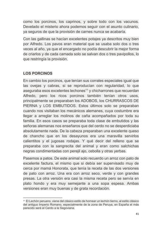 41
como los porcinos, los caprinos, y sobre todo con los vacunos.
Develado el misterio ahora podemos seguir con el asunto culinario,
ya seguros de que la provisión de carnes nunca se acabaría.
Con las gallinas se hacían excelentes potajes ya descritos muy bien
por Alfredo. Los pavos eran material que se usaba solo dos o tres
veces al año, ya que el encargado no podía descubrir la mejor forma
de criarlos y de cada camada solo se salvan dos o tres pavipollos, lo
que restringía la provisión.
LOS PORCINOS
En cambio los porcinos, que tenían sus corrales especiales igual que
las ovejas y cabras, si se reproducían con regularidad, lo que
aseguraba esos excelentes lechones11
y chicharrones que recuerdan
Alfredo, pero los ricos porcinos también tenían otros usos,
principalmente se preparaban los ADOBOS, los CHURRASCOS DE
PIERNA y LOS EMBUTIDOS. Estos últimos solo se preparaban
cuando nos visitaban los mecánicos alemanes, cuya costumbre era
llegar a arreglar los molinos de caña acompañados por toda su
familia. En esos casos se preparaba toda clase de embutidos y las
señoras alemanas nos enseñaros que del cerdo no se desperdiciaba
absolutamente nada. De la cabeza preparaban una excelente queso
de chancho que en los desayunos era una maravilla servirlos
calientitos y el jugosas rodajas. Y qué decir del relleno que se
preparaba con la sangrecita del animal y eran como salchichas
negras condimentadas con perejil ajo, cebolla y otras yerbas.
Pasemos a patos. De este animal solo recuerdo un arroz con pato de
excelente factura, el mismo que si debía ser supervisado muy de
cerca por mamá Honorata, que tenía la receta de las dos versiones
de pato con arroz. Una era con arroz seco, verde y con grandes
presas. La otra versión era casi la misma receta pero se servía en
plato hondo y era muy semejante a una sopa espesa. Ambas
versiones eran muy buenas y de grata recordación.
11
El Lechón peruano, viene del clásico estilo de hornear un lechón tierno, al estilo clásico
del antiguo Imperio Romano, especialmente de la zona de Peruya, en España el más
parecido será el Cerdo a la Segoviana.
 