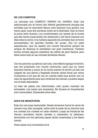 42
DE LOS CABRITOS.
Lo principal era CABRITO TIERNO AL HORNO. Este era
seleccionado por el mismo don Alfredo generalmente escogía dos
animales que no estuvieran flacos, pero tampoco muy gordos. Los
hacía capar unas dos semanas antes de la festividad. Aquí la mano
la ponía doña Susana. Los condimentaba con yerbas de la huerta
que ella misma supervisaba con dedicación y las hacía macerar con
ellas toda la noche. A la mañana siguiente los animales iban al horno
acompañados de grandes fuentes de yucas. Era un plato
espectacular, que se repetía con mucha frecuencia porque los
amigos de Abancay lo solicitaban con gran insistencia. También
hemos comido algunos estofados de cabrito de gran factura, pero
éstos sobre todo en las comidas familiares diarias.
Con los porcinos ya dijimos casi todo, solo faltaría agregar el lechón,
que era preparado con mucha ceremonia, para que su carne
estuviera blanda y suave en la noche anterior el lechón ya listo era
colgado de una pierna y flagelado durante varias horas por varios
muchachos a los que de vez en cuando había que animar con un
vaso de aguardiente para que recobrara las fuerzas y pudiera seguir
con el fuete ablandador.
La lista de platos era interminable, solo quiero recordar los
principales. Las sopas que preparaba, Ña Susana en Auquibamba
eran memorables. Destacaba entre ellas:
SOPA DE MENESTRÓN.
Esta era una sopa memorable. Desde temprano hervía la carne de
carnero muy bien escogida, sobre todo la parte de la columna que
era cortada con cuidado en cada vértebra. Luego se introducía las
hiervas aromática donde reinaba y sobresalía la albahaca,
terminando con las sabrosas papas recién cosechadas y los fideos
canuto.
Otras sopas muy recordadas es la
 