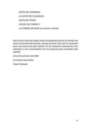 43
-SOPA DE CARNERO,
-LA SOPA DE CALABAZA,
-SOPA DE TRIGO
-CALDO DE CARNE Y
-LA CREMA DE MAÍZ con carne o viernes
Hay mucho más que relatar sobre Auquibamba que en su tiempo era
como la sucursal del paraíso, porque proveía casi todo lo necesario
para una cocina de gran factura. Si es necesario buscaremos otro
momento y una conversación con los mayores para completar este
capítulo
Lima 02 de Enero del 2009
Un abrazo para todos
César Vásquez
 