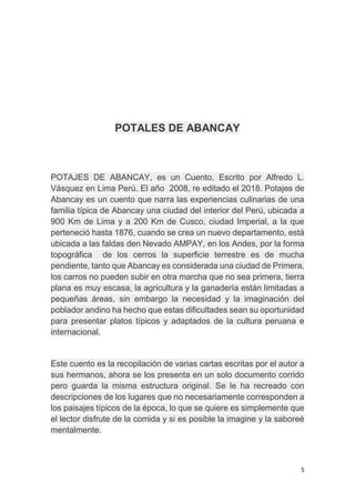 5
POTALES DE ABANCAY
POTAJES DE ABANCAY, es un Cuento, Escrito por Alfredo L.
Vásquez en Lima Perú. El año 2008, re editado el 2018. Potajes de
Abancay es un cuento que narra las experiencias culinarias de una
familia típica de Abancay una ciudad del interior del Perú, ubicada a
900 Km de Lima y a 200 Km de Cusco, ciudad Imperial, a la que
perteneció hasta 1876, cuando se crea un nuevo departamento, está
ubicada a las faldas den Nevado AMPAY, en los Andes, por la forma
topográfica de los cerros la superficie terrestre es de mucha
pendiente, tanto que Abancay es considerada una ciudad de Primera,
los carros no pueden subir en otra marcha que no sea primera, tierra
plana es muy escasa, la agricultura y la ganadería están limitadas a
pequeñas áreas, sin embargo la necesidad y la imaginación del
poblador andino ha hecho que estas dificultades sean su oportunidad
para presentar platos típicos y adaptados de la cultura peruana e
internacional.
Este cuento es la recopilación de varias cartas escritas por el autor a
sus hermanos, ahora se los presenta en un solo documento corrido
pero guarda la misma estructura original. Se le ha recreado con
descripciones de los lugares que no necesariamente corresponden a
los paisajes típicos de la época, lo que se quiere es simplemente que
el lector disfrute de la comida y si es posible la imagine y la saboreé
mentalmente.
 