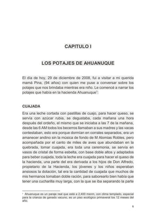 6
CAPITULO I
LOS POTAJES DE AHUANUQUE
El día de hoy, 29 de diciembre de 2008, fui a visitar a mi querida
mamá Pina, (94 años) con quien me puse a conversar sobre los
potajes que nos brindaba mientras era niño. Le comencé a narrar los
potajes que había en la hacienda Ahuanuque1
:
CUAJADA
Era una leche cortada con pastillas de cuajo, para hacer queso, se
servía con azúcar rubia, se degustaba, cada mañana una hora
después del ordeño, el mismo que se iniciaba a las 7 de la mañana,
desde las 6 AM todos los becerros llamaban a sus madres y las vacas
contestaban, esto era porque dormían en corrales separados, era un
amanecer andino sin la música de fondo de M Alomias Robles, pero
acompañada por el canto de miles de aves que abundaban en la
quebrada, tomar cuajada, era toda una ceremonia, se servía en
vasos de cristal de forma esbelta, con base doble altos y adaptados
para beber cuajada, toda la leche era cuajada para hacer el queso de
la hacienda, una parte del era derivada a los hijos de Don Alfredo,
propietario de la Hacienda, los jóvenes y los niños esperaban
ansiosos la dotación, tal era la cantidad de cuajada que muchos de
mis hermanos tomaban doble ración, para saborearlo bien había que
tener una cucharilla muy larga, con la que se iba separando la parte
1
Ahuanuque es un paraje real que está a 2,400 msnm, con clima templado, especial
para la crianza de ganado vacuno, es un piso ecológico primaveral los 12 meses del
año.
 