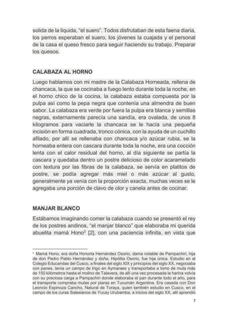 7
solida de la liquida, “el suero”. Todos disfrutaban de esta faena diaria,
los perros esperaban el suero, los jóvenes la cuajada y el personal
de la casa el queso fresco para seguir haciendo su trabajo. Preparar
los quesos.
CALABAZA AL HORNO
Luego hablamos con mi madre de la Calabaza Horneada, rellena de
chancaca, la que se cocinaba a fuego lento durante toda la noche, en
el horno chico de la cocina, la calabaza estaba compuesta por la
pulpa así como la pepa negra que contenía una almendra de buen
sabor. La calabaza era verde por fuera la pulpa era blanca y semillas
negras, externamente parecía una sandía, era ovalada, de unos 8
kilogramos para vaciarle la chancaca se le hacía una pequeña
incisión en forma cuadrada, tronco cónica, con la ayuda de un cuchillo
afilado, por allí se rellenaba con chancaca y/o azúcar rubia, se la
horneaba entera con cascara durante toda la noche, era una cocción
lenta con el calor residual del horno, al día siguiente se partía la
cascara y quedaba dentro un postre delicioso de color acaramelado
con textura por las fibras de la calabaza, se servía en platitos de
postre, se podía agregar más miel o más azúcar al gusto,
generalmente ya venía con la proporción exacta, muchas veces se le
agregaba una porción de clavo de olor y canela antes de cocinar.
MANJAR BLANCO
Estábamos imaginando comer la calabaza cuando se presentó el rey
de los postres andinos, “el manjar blanco” que elaboraba mi querida
abuelita mamá Hono2
[2], con una paciencia infinita, en vista que
2
Mamá Hono, era doña Honorta Hernández Osorio, dama notable de Pampachiri, hija
de don Pedro Pablo Hernández y doña, Hipólita Osorio, fue hija única. Estudio en el
Colegio Educandas del Cusco, a finales del siglo XIX y principios del siglo XX, negociaba
con panes, tenía un campo de trigo en Aymaraes y transportaba a lomo de mula más
de 150 kilómetros hasta el molino de Talavera, de allí una vez procesada la harina volvía
con su preciosa carga a Pampachiri donde elaboraba el pan durante todo el año, para
el transporte compraba mulas por piaras en Tucumán Argentina. Era casada con Don
Leoncio Espinoza Cancho, Natural de Toraya, quien también estudio en Cusco, en el
campo de los curas Salesianos de Yucay Urubamba, a inicios del siglo XX, allí aprendió
 