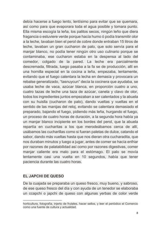 8
debía hacerse a fuego lento, lentísimo para evitar que se quemara,
así como para que evaporara toda el agua posible y tomara punto.
Ella misma escogía la leña, los palitos secos, ningún leño que diera
fragancia o estuviere verde porque hacía humo ó podía transmitir olor
a la leche, lavaban bien el perol de cobre donde entraban 15 litros de
leche, lavaban un gran cucharon de palo, que solo servía para el
manjar blanco, no podía tener ningún otro uso culinario porque se
contaminaba, ese cucharon estaba en la despensa al lado del
comedor, colgado de la pared. La leche era parcialmente
descremada, filtrada, luego pasaba a la fa se de producción, allí en
una hornilla especial en la cocina a leña, empezaba, lentamente,
evitando que el fuego calentara la lecha en demasía y provocara un
rebalse generalizado, “tasnuycun” decía la cocinera que ayudaba, se
usaba leche de vaca, azúcar blanca, en proporción cuatro a uno,
cuatro tazas de leche una taza de azúcar, canela y clavo de olor,
todos los ingredientes juntos empezaban a ser calentados y la abuela
con su huislla (cucharon de palo), dando vueltas y vueltas en el
sentido de las manijas del reloj, evitando se calentara demasiado el
preparado, bajando el fuego, pidiendo más leña, hurgando el fuego,
un proceso de cuatro horas de duración, a la segunda hora había ya
un manjar blanco incipiente en los bordes del perol, que la abuela
repartía en cucharitas a los que merodeábamos cerca de allí,
usábamos las cucharillas como si fueran paletas de dulce, catando el
sabor, dando más vueltas hasta que nos dieran otra cucharadita, que
nos duraban minutos y luego a jugar, antes de comer se hacía enfriar
por razones de palatabilidad así como por razones digestivas, comer
manjar caliente era malo para el estómago. El palo se movía
lentamente casi una vuelta en 10 segundos, había que tener
paciencia durante las cuatro horas.
EL JAPCHI DE QUESO
De la cuajada se preparaba un queso fresco, muy bueno, y sabroso,
de ese queso fresco del día y con ayuda de un tenedor se elaboraba
un ccapchi o japchi de queso con algunas yerbas de color verde
horticultura, fotografía, injerto de frutales, hacer sellos, y leer el periódico el Comercio
como una fuente de cultura y actualidad.
 