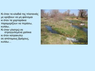 Κι όηαν ηα κλαδιά ηες πλαηανιάς
με κρύβοσν να με θαίνομαι
κι όηαν ηα τορηαράκια
παραμερίδοσν να περάζω,
κσλάω..
Κι όηαν γλιζηρώ ζε
ζηρογγσλεμένα ταλίκια
κι όηαν καηρακσλώ
ζε απόηομοσς βράτοσς,
κσλάω…

 