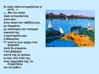 Κη είκαη ηόζν επηπρηζκέλνο γη’
απηό…»
«…Μα πην πνιύ
είκαη επηπρηζκέλνο
γηαηί εθεί,
ζηελ άθξε ηνπ ηαμηδηνύ κνπ,
κε πεξηκέλεη
κε νιάλνηρηε ηελ πειώξηα
αγθαιηά ηεο
ε αγαπεκέλε κνπ
ε Θάιαζζα.
Γη’ απηό θη εγώ ηξέρσ έηζη
γξήγνξα
πνηέ δε ζηακαηώ.
Γηαηί βηάδνκαη
θνληά ηεο λα θηάζσ
θη εθεί, ζην πιάη ηεο,
ζηελ ακκνπδηά ηεο, λα
ζηακαηήζσ
θαη λα ρπζώ».

 