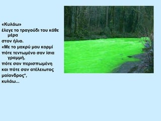 «Κπιάσ»
έιεγε ην ηξαγνύδη ηνπ θάζε
κέξα
ζηνλ ήιην.
«Με ην καθξύ κνπ θνξκί
πόηε ηελησκέλν ζαλ ίζηα
γξακκή,
πόηε ζαλ πεξηζπσκέλε
θαη πόηε ζαλ αηέιεησηνο
καίαλδξνο*,
θπιάσ...

 