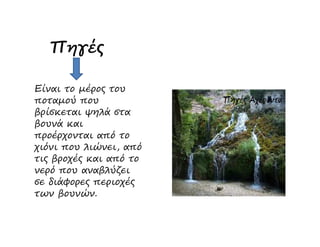 Πηγές
Είναι το µέρος του
ποταµού που
βρίσκεται ψηλά στα
βουνά καιβουνά και
προέρχονται από το
χιόνι που λιώνει, από
τις βροχές και από το
νερό που αναβλύζει
σε διάφορες περιοχές
των βουνών.
 