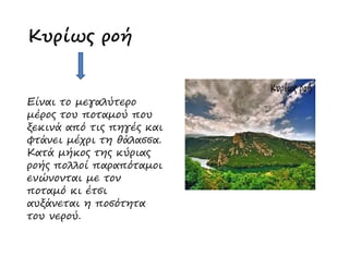 Κυρίως ροή
Είναι το µεγαλύτερο
µέρος του ποταµού που
ξεκινά από τις πηγές και
φτάνει µέχρι τη θάλασσα.
ξεκινά από τις πηγές και
φτάνει µέχρι τη θάλασσα.
Κατά µήκος της κύριας
ροής πολλοί παραπόταµοι
ενώνονται µε τον
ποταµό κι έτσι
αυξάνεται η ποσότητα
του νερού.
 
