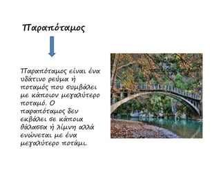 Παραπόταµος
Παραπόταµος είναι ένα
υδάτινο ρεύµα ή
ποταµός που συµβάλειποταµός που συµβάλει
µε κάποιον µεγαλύτερο
ποταµό. Ο
παραπόταµος δεν
εκβάλει σε κάποια
θάλασσα ή λίµνη αλλά
ενώνεται µε ένα
µεγαλύτερο ποτάµι.
 