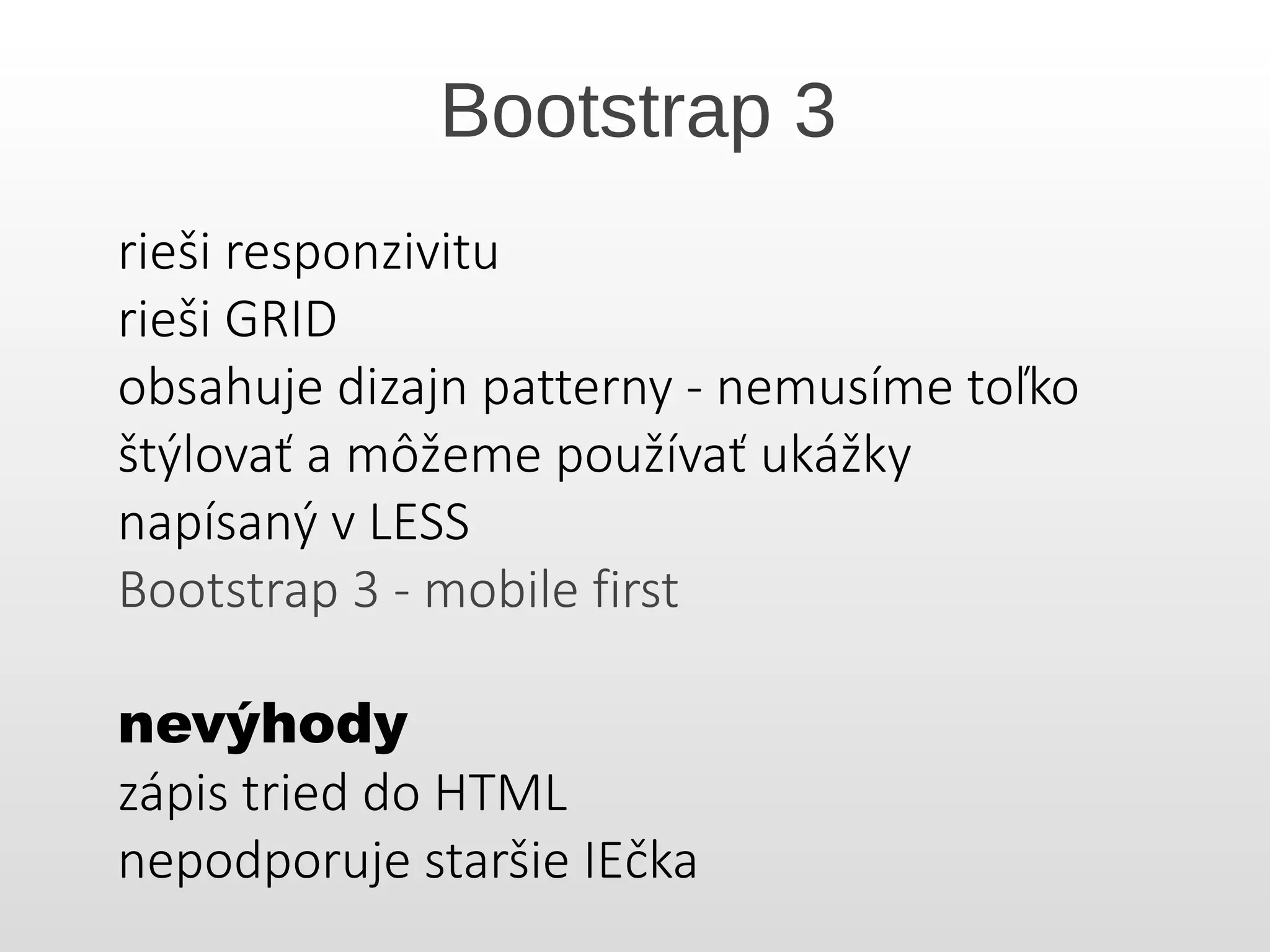 Bootstrap 3
rieši responzivitu
rieši GRID
obsahuje dizajn patterny - nemusíme toľko
štýlovať a môžeme používať ukážky
napísaný v LESS
Bootstrap 3 - mobile first
nevýhody
zápis tried do HTML
nepodporuje staršie IEčka
 