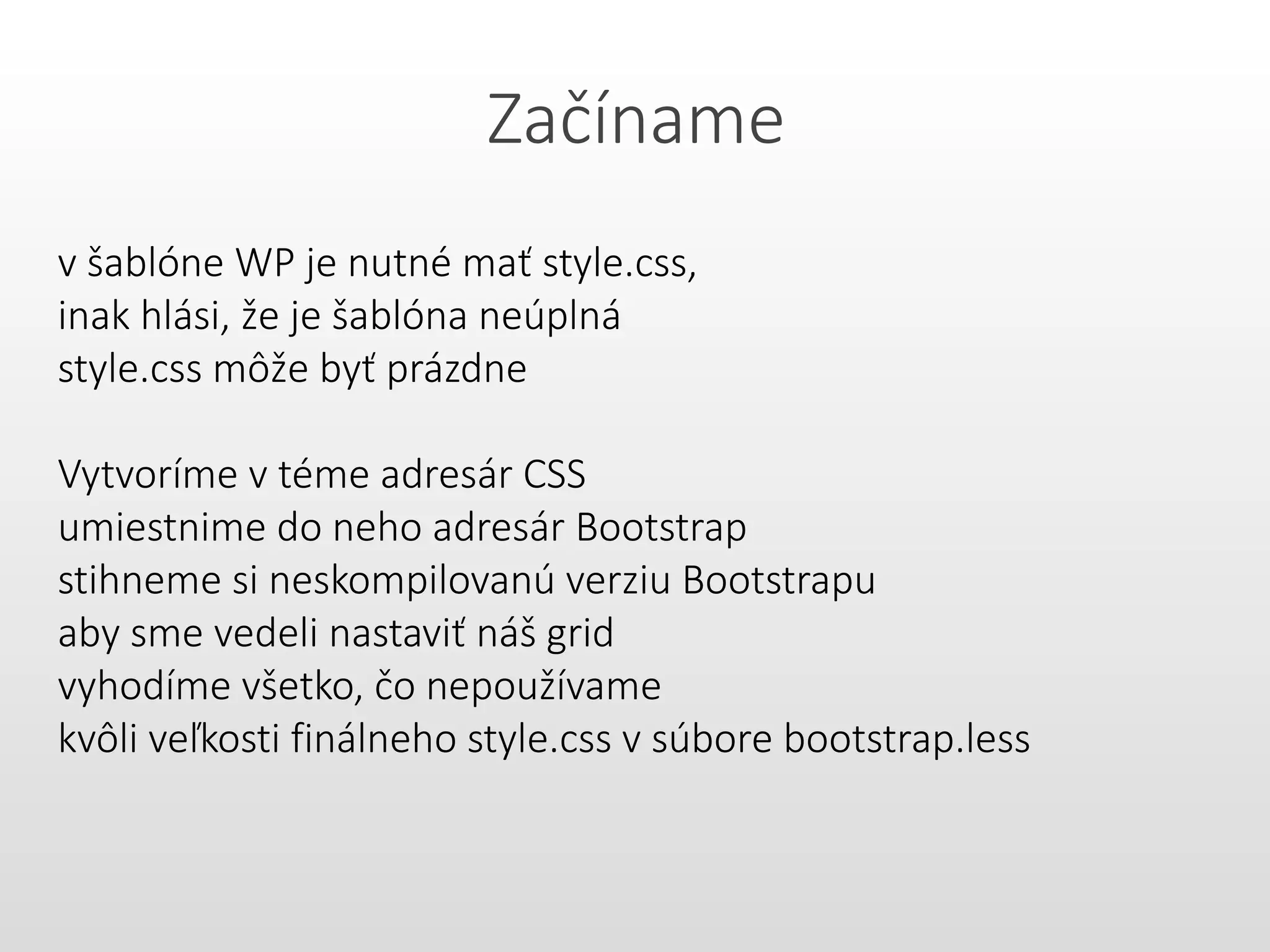 Začíname
v šablóne WP je nutné mať style.css,
inak hlási, že je šablóna neúplná
style.css môže byť prázdne
Vytvoríme v téme adresár CSS
umiestnime do neho adresár Bootstrap
stihneme si neskompilovanú verziu Bootstrapu
aby sme vedeli nastaviť náš grid
vyhodíme všetko, čo nepoužívame
kvôli veľkosti finálneho style.css v súbore bootstrap.less
 