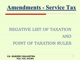 CA. SANJEEV MALHOTRA
FCA, FCS, AICWA
1
Amendments - Service Tax
NEGATIVE LIST OF TAXATION
AND
POINT OF TAXATION RULES
 