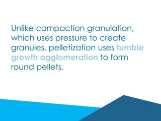 Unlike compaction granulation,
which uses pressure to create
granules, pelletization uses tumble
growth agglomeration to form
round pellets.
 