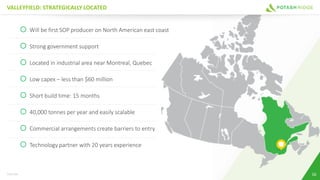 o Will be first SOP producer on North American east coast
o Strong government support
o Located in industrial area near Montreal, Quebec
o Low capex – less than $60 million
o Short build time: 15 months
o 40,000 tonnes per year and easily scalable
o Commercial arrangements create barriers to entry
o Technology partner with 20 years experience
16
VALLEYFIELD: STRATEGICALLY LOCATED
TSX:PRK
 