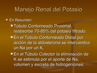 Manejo Renal del PotasioManejo Renal del Potasio
 En Resumen:En Resumen:
 Túbulo Contorneado ProximalTúbulo Contorneado Proximal
reabsorbe 70-85% del potasio filtrado.reabsorbe 70-85% del potasio filtrado.
 En el Túbulo Contorneado Distal porEn el Túbulo Contorneado Distal por
acción de la aldosterona se intercambiaacción de la aldosterona se intercambia
un Na por un K.un Na por un K.
 En el Túbulo Colector la eliminación deEn el Túbulo Colector la eliminación de
K se estimula por el aporte de Na,K se estimula por el aporte de Na,
volumen y excreta de hidrogeniones.volumen y excreta de hidrogeniones.
 