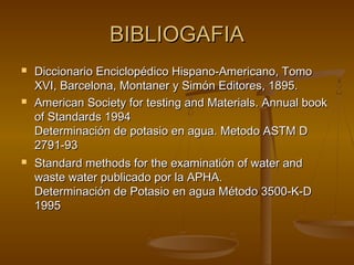 BIBLIOGAFIABIBLIOGAFIA
 Diccionario Enciclopédico Hispano-Americano, TomoDiccionario Enciclopédico Hispano-Americano, Tomo
XVI, Barcelona, Montaner y Simón Editores, 1895.XVI, Barcelona, Montaner y Simón Editores, 1895.
 American Society for testing and Materials. Annual bookAmerican Society for testing and Materials. Annual book
of Standards 1994of Standards 1994
Determinación de potasio en agua. Metodo ASTM DDeterminación de potasio en agua. Metodo ASTM D
2791-932791-93
 Standard methods for the examinatión of water andStandard methods for the examinatión of water and
waste water publicado por la APHA.waste water publicado por la APHA.
Determinación de Potasio en agua Método 3500-K-DDeterminación de Potasio en agua Método 3500-K-D
19951995
 