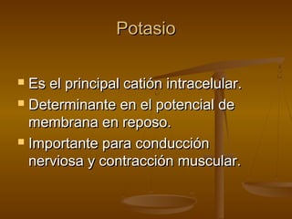 PotasioPotasio
 Es el principal catión intracelular.Es el principal catión intracelular.
 Determinante en el potencial deDeterminante en el potencial de
membrana en reposo.membrana en reposo.
 Importante para conducciónImportante para conducción
nerviosa y contracción muscular.nerviosa y contracción muscular.
 
