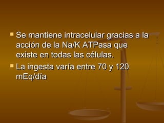  Se mantiene intracelular gracias a laSe mantiene intracelular gracias a la
acción de la Na/K ATPasa queacción de la Na/K ATPasa que
existe en todas las células.existe en todas las células.
 La ingesta varía entre 70 y 120La ingesta varía entre 70 y 120
mEq/díamEq/día
 