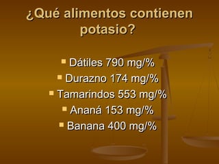¿Qué alimentos contienen¿Qué alimentos contienen
potasio?potasio?
 Dátiles 790 mg/%Dátiles 790 mg/%
 Durazno 174 mg/%Durazno 174 mg/%
 Tamarindos 553 mg/%Tamarindos 553 mg/%
 Ananá 153 mg/%Ananá 153 mg/%
 Banana 400 mg/%Banana 400 mg/%
 