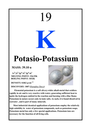 19
K
Potasio-Potassium
MASS: 39.10 u
1s2 2s2 2p6 3s2 3p6 4s1
MELTING POINT: 336.53K
BOILING POINT: 1032K
DENSITY: 0.862 g·cm−3
DISCOVERY: 1807 (Humphry Davy)
Elemental potassium is a soft silvery-white alkali-metal that oxidizes
rapidly in air and is very reactive with water, generating sufficient heat to
ignite the hydrogen emitted in the reaction and burning with a lilac flame.
Potassium in nature occurs only in ionic salts. As such, it is found dissolved in
seawater , and is part of many minerals.
Most industrial chemical applications of potassium employ the relatively
high solubility in water of potassium compounds, such as potassium soaps.
Potassium metal has only a few special applications. Potassium ions are
necessary for the function of all living cells.
 
