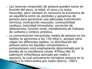  Las reservas corporales de potasio pueden variar en
función del peso, la edad, el sexo y la masa
muscular, pero siempre es necesaria la existencia de
un equilibrio entre las pérdidas y ganancias de
potasio para garantizar una adecuada transmisión
nerviosa, contracción muscular, contractilidad
cardiaca, tonicidad intracelular, secreción de
aldosterona, función renal, metabolismo de hidratos
de carbono y síntesis proteica.
 La concentración intracelular media de potasio en los
tejidos se aproxima a los 150 mEq/L, aunque varía
según los diferentes tejidos. La distribución del
potasio entre los líquidos intracelulares y
extracelulares está ampliamente determinada por la
bomba de la membrana celular ATPasa (Na-K)
(adenosín trifosfatasa activada por sodio y
potasio), la cual activamente introduce potasio en la
célula y lo intercambia por sodio (Sterns, 1987).
 
