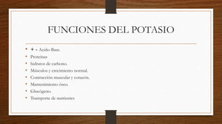 FUNCIONES DEL POTASIO
• + - Acido-Base.
• Proteínas
• hidratos de carbono.
• Músculos y crecimiento normal.
• Contracción muscular y corazón.
• Mantenimiento óseo.
• Glucógeno.
• Transporte de nutrientes
 