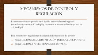 MECANISMOS DE CONTROL Y
REGULACIÓN
La concentración de potasio en el líquido extracelular está regulada
normalmente en unos 4,2 mEq/l y raramente aumenta o disminuye más de
±0,3 mEq/l.
Dos mecanismos reguladores mantienen la homeostasis del potasio.
1. REGULACIÓN DE LA DISTRIBUCIÓN INTERNA DEL POTASIO.
2. REGULACIÓN A NIVEL RENAL DEL POTASIO.
 