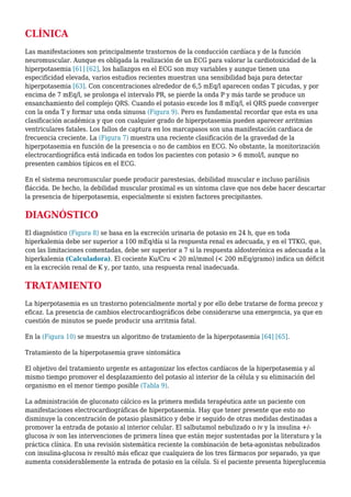 CLÍNICA
Las manifestaciones son principalmente trastornos de la conducción cardíaca y de la función
neuromuscular. Aunque es obligada la realización de un ECG para valorar la cardiotoxicidad de la
hiperpotasemia [61] [62], los hallazgos en el ECG son muy variables y aunque tienen una
especificidad elevada, varios estudios recientes muestran una sensibilidad baja para detectar
hiperpotasemia [63]. Con concentraciones alrededor de 6,5 mEq/l aparecen ondas T picudas, y por
encima de 7 mEq/l, se prolonga el intervalo PR, se pierde la onda P y más tarde se produce un
ensanchamiento del complejo QRS. Cuando el potasio excede los 8 mEq/l, el QRS puede converger
con la onda T y formar una onda sinuosa (Figura 9). Pero es fundamental recordar que esta es una
clasificación académica y que con cualquier grado de hiperpotasemia pueden aparecer arritmias
ventriculares fatales. Los fallos de captura en los marcapasos son una manifestación cardiaca de
frecuencia creciente. La (Figura 7) muestra una reciente clasificación de la gravedad de la
hiperpotasemia en función de la presencia o no de cambios en ECG. No obstante, la monitorización
electrocardiográfica está indicada en todos los pacientes con potasio > 6 mmol/l, aunque no
presenten cambios típicos en el ECG.
En el sistema neuromuscular puede producir parestesias, debilidad muscular e incluso parálisis
fláccida. De hecho, la debilidad muscular proximal es un síntoma clave que nos debe hacer descartar
la presencia de hiperpotasemia, especialmente si existen factores precipitantes.
DIAGNÓSTICO
El diagnóstico (Figura 8) se basa en la excreción urinaria de potasio en 24 h, que en toda
hiperkalemia debe ser superior a 100 mEq/día si la respuesta renal es adecuada, y en el TTKG, que,
con las limitaciones comentadas, debe ser superior a 7 si la respuesta aldosterónica es adecuada a la
hiperkalemia (Calculadora). El cociente Ku/Cru < 20 ml/mmol (< 200 mEq/gramo) indica un déficit
en la excreción renal de K y, por tanto, una respuesta renal inadecuada.
TRATAMIENTO
La hiperpotasemia es un trastorno potencialmente mortal y por ello debe tratarse de forma precoz y
eficaz. La presencia de cambios electrocardiográficos debe considerarse una emergencia, ya que en
cuestión de minutos se puede producir una arritmia fatal.
En la (Figura 10) se muestra un algoritmo de tratamiento de la hiperpotasemia [64] [65].
Tratamiento de la hiperpotasemia grave sintomática
El objetivo del tratamiento urgente es antagonizar los efectos cardíacos de la hiperpotasemia y al
mismo tiempo promover el desplazamiento del potasio al interior de la célula y su eliminación del
organismo en el menor tiempo posible (Tabla 9).
La administración de gluconato cálcico es la primera medida terapéutica ante un paciente con
manifestaciones electrocardiográficas de hiperpotasemia. Hay que tener presente que esto no
disminuye la concentración de potasio plasmático y debe ir seguido de otras medidas destinadas a
promover la entrada de potasio al interior celular. El salbutamol nebulizado o iv y la insulina +/-
glucosa iv son las intervenciones de primera línea que están mejor sustentadas por la literatura y la
práctica clínica. En una revisión sistemática reciente la combinación de beta-agonistas nebulizados
con insulina-glucosa iv resultó más eficaz que cualquiera de los tres fármacos por separado, ya que
aumenta considerablemente la entrada de potasio en la célula. Si el paciente presenta hiperglucemia
 
