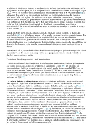 se administra insulina únicamente, ya que la administración de glucosa se utiliza sólo para evitar la
hipoglucemia. Por otra parte, no es aconsejable utilizar los betaestimulantes en monoterapia, ya que
un 20-40% de los pacientes tienen una respuesta insuficiente (descenso de K < 0,5 mmol/L) [66]. El
salbutamol debe usarse con precaución en pacientes con cardiopatía isquémica. En cuanto al
bicarbonato debe restringirse a los pacientes con acidosis metabólica concomitante, y siempre
asociado a otras medidas, ya que su eficacia es menor. Los quelantes de potasio no están indicados
en el tratamiento de la hiperkalemia grave dado que tardan mucho tiempo en iniciar su acción. Sin
embargo, el ciclosilicato de zirconio podría ser de utilidad ya que actúa en todo el tracto
gastrointestinal. En un estudio controlado reciente, ha demostrado una eficacia superior al placebo
en este contexto [67].
Cuando existe IR grave, o las medidas mencionadas fallan, es preciso recurrir a la diálisis. La
hemodiálisis [68] es el método más seguro y eficaz y debe usarse precozmente en pacientes con IR o
hiperpotasemia grave. Es preferible utilizar baños de diálisis sin glucosa, o con la menor
concentración disponible, para evitar la liberación de insulina, con el consiguiente desplazamiento
de potasio al interior de la célula y la menor disponibilidad de potasio extracelular susceptible de ser
depurado. Por la misma razón, se debe suspender la perfusión de glucosa e insulina al iniciar la
diálisis.
En individuos sin IR, la administración de diuréticos es la mejor opción para eliminar potasio. Suelen
usarse diuréticos del asa por su mayor potencia a los que pueden sumarse otros (proximales o
distales) que potencien su acción.
Tratamiento de la hiperpotasemia crónica asintomática
La aproximación inicial al tratamiento de la hiperpotasemia es revisar los fármacos, y siempre que
sea posible suspender aquellos que favorezcan el aumento de potasio [69]. En relación a las
recomendaciones dietéticas en pacientes con enfermedad renal crónica avanzada (ERCA), en una
conferencia reciente de Kidney Disease Global Outcomes (KDIGO) concluyen que la evidencia
existente entre una ingesta baja en potasio y los niveles séricos de potasio es limitada, y que son
necesarios más estudios para determinar las recomendaciones sobre la ingesta de potasio en
pacientes con ERC [70].
Las resinas de intercambio catiónico eliminan potasio intercambiándolo por otro catión en el
tubo digestivo. Su principal inconveniente es su efectividad limitada y el retraso en el inicio de su
acción, de varias horas. No tienen utilidad en el manejo de la hiperpotasemia aguda. La (Tabla 10)
compara las distintas resinas de intercambio catiónico. Estas resinas, el poliestireno sulfonato
cálcico (Resincalcio® o Sorbisterit®) o sódico (Resinsodio, Kayexalate®, esta última no disponible
en España), se han asociado en muchas ocasiones a lesiones del tracto digestivo. Se utilizan desde
hace años, y pueden ser administradas vía oral (más eficaces) o intrarrectal en forma de enemas. El
inicio de acción se produce 1-2 horas después de la administración. El poliestirensulfonato cálcico y
sódico producen estreñimiento. Algunas formulaciones (no disponibles en España) lo asocian a
sorbitol por su efecto laxante. Se ha descrito con esta asociación, especialmente en el caso del
sorbitol complicaciones gastrointestinales que motivaron una alerta de la Food and Drug
Administration (FDA), desaconsejándose su asociación por haberse comunicado casos de necrosis
colónica asociada a la administración conjunta [71] [72]. No obstante, un análisis retrospectivo que
comparaba más de 2000 pacientes que recibían poliestireno frente a más de 10.000 que no lo
recibían, no encontraron diferencias significativas en la aparición de necrosis intestinal [73], De
cualquier modo, no deben utilizarse en casos de alteraciones de la motilidad intestinal, obstrucción o
isquemia intestinal, postcirugía, estreñimiento o enfermedad inflamatoria intestinal [74]. Las resinas
de intercambio catiónico y los diuréticos sólo se utilizarán en la hiperpotasemia crónica ya que no
hay evidencia de su eficacia en la hiperpotasemia aguda.
 