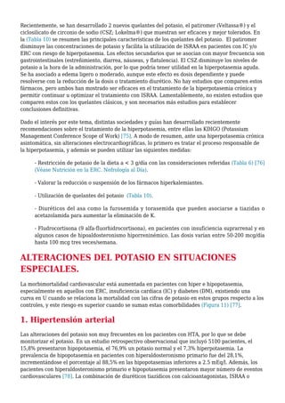 Recientemente, se han desarrollado 2 nuevos quelantes del potasio, el patiromer (Veltassa®) y el
ciclosilicato de circonio de sodio (CSZ; Lokelma®) que muestran ser eficaces y mejor tolerados. En
la (Tabla 10) se resumen las principales características de los quelantes del potasio. El patiromer
disminuye las concentraciones de potasio y facilita la utilización de ISRAA en pacientes con IC y/o
ERC con riesgo de hiperpotasemia. Los efectos secundarios que se asocian con mayor frecuencia son
gastrointestinales (estreñimiento, diarrea, náuseas, y flatulencia). El CSZ disminuye los niveles de
potasio a la hora de la administración, por lo que podría tener utilidad en la hiperpotasemia aguda.
Se ha asociado a edema ligero o moderado, aunque este efecto es dosis dependiente y puede
resolverse con la reducción de la dosis o tratamiento diurético. No hay estudios que comparen estos
fármacos, pero ambos han mostrado ser eficaces en el tratamiento de la hiperpotasemia crónica y
permitir continuar u optimizar el tratamiento con ISRAA. Lamentablemente, no existen estudios que
comparen estos con los quelantes clásicos, y son necesarios más estudios para establecer
conclusiones definitivas.
Dado el interés por este tema, distintas sociedades y guías han desarrollado recientemente
recomendaciones sobre el tratamiento de la hiperpotasemia, entre ellas las KDIGO (Potassium
Management Conference Scope of Work) [75]. A modo de resumen, ante una hiperpotasemia crónica
asintomática, sin alteraciones electrocardiográficas, lo primero es tratar el proceso responsable de
la hiperpotasemia, y además se pueden utilizar las siguientes medidas:
- Restricción de potasio de la dieta a < 3 g/día con las consideraciones referidas (Tabla 6) [76]
(Véase Nutrición en la ERC. Nefrología al Día).
- Valorar la reducción o suspensión de los fármacos hiperkalemiantes.
- Utilización de quelantes del potasio (Tabla 10).
- Diuréticos del asa como la furosemida y torasemida que pueden asociarse a tiazidas o
acetazolamida para aumentar la eliminación de K.
- Fludrocortisona (9 alfa-fluorhidrocortisona), en pacientes con insuficiencia suprarrenal y en
algunos casos de hipoaldosteronismo hiporreninémico. Las dosis varían entre 50-200 mcg/día
hasta 100 mcg tres veces/semana.
ALTERACIONES DEL POTASIO EN SITUACIONES
ESPECIALES.
La morbimortalidad cardiovascular está aumentada en pacientes con hiper e hipopotasemia,
especialmente en aquellos con ERC, insuficiencia cardíaca (IC) y diabetes (DM), existiendo una
curva en U cuando se relaciona la mortalidad con las cifras de potasio en estos grupos respecto a los
controles, y este riesgo es superior cuando se suman estas comorbilidades (Figura 11) [77].
1. Hipertensión arterial
Las alteraciones del potasio son muy frecuentes en los pacientes con HTA, por lo que se debe
monitorizar el potasio. En un estudio retrospectivo observacional que incluyó 5100 pacientes, el
15,8% presentaron hipopotasemia, el 76,9% un potasio normal y el 7,3% hiperpotasemia. La
prevalencia de hipopotasemia en pacientes con hiperaldosteronismo primario fue del 28,1%,
incrementándose el porcentaje al 88,5% en las hipopotasemias inferiores a 2.5 mEq/l. Además, los
pacientes con hiperaldosteronismo primario e hipopotasemia presentaron mayor número de eventos
cardiovasculares [78]. La combinación de diuréticos tiazídicos con calcioantagonistas, ISRAA o
 
