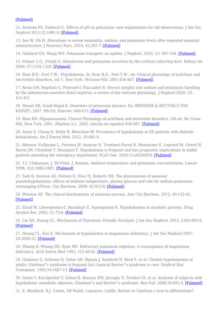 [Pubmed]
12. Aronson PS, Giebisch G. Effects of pH on potassium: new explanations for old observations. J Am Soc
Nephrol 2011;22:1981-9. [Pubmed]
13. Seo W, Oh H. Alterations in serum osmolality, sodium, and potassium levels after repeated mannitol
administration. J Neurosci Nurs. 2010; 42:201-7. [Pubmed]
14. Giebisch GH, Wang WH. Potassium transport--an update. J Nephrol. 2010; 23: S97-104. [Pubmed]
15. Palmer L.G., Frindt G. Aldosterone and potassium secretion by the cortical collecting duct. Kidney Int
2000; 57:1324-1328. [Pubmed]
16. Rose B.D., Post T.W.: Hypokalemia. In: Rose B.D., Post T.W., ed. Clinical physiology of acid-base and
electrolyte disorders, vol 1. New York: McGraw-Hill; 2001:836-887. [Pubmed]
17. Rossi GM, Regolisti G, Peyronel f, Flaccadori E. Recent insights into sodium and potassium handling
by the aldosterone-sensitive distal nephron: a review of the relevant physiology. J Nephrol 2020; 33:
431-45]
18. Mount DB, Zandi-Nejad K. Disorders of potassium balance. En: BRENNER & RECTOR¿S THE
KIDNEY, 2007. 9th Ed. Elsevier. 640-672. [Pubmed]
19. Rose BD. Hipopotasemia. Clinical Physiology of acid-base and electrolite disorders. 5th ed, Mc Graw-
Hill, New York, 2001. (Marbán S.L. 2005, edición en español) 836-887. [Pubmed]
20. Arora S, Cheng D, Wyler B, Menchine M. Prevalence of hypokalemia in ED patients with diabetic
ketoacidosis. Am J Emerg Med. 2012; 30:481-4.
21. Abensur Vuillaume L, Ferreira JP, Asseray N, Trombert-Paviot B, Montassier E, Legrand M, Girerd N,
Boivin JM, Chouihed T, Rossignol P. Hypokalemia is frequent and has prognostic implications in stable
patients attending the emergency department. PLoS One. 2020;15:e0236934. [Pubmed]
22. T.J. Ulahannan, J. McVittie, J. Keenan. Ambient temperature and potassium concentrations. Lancet
1998; 352:1680¿1681. [Pubmed]
23. Sodi R, Davison AS, Holmes E, Hine TJ, Roberts NB. The phenomenon of seasonal
pseudohypokalemia: effects of ambient temperature, plasma glucose and role for sodium-potassium-
exchanging-ATPase. Clin Biochem. 2009; 42:813-8. [Pubmed]
24. Winston AP. The clinical biochemistry of anorexia nervosa. Ann Clin Biochem. 2012; 49:132-43.
[Pubmed]
25. Elisaf M, Liberopoulos E, Bairaktari E, Siamopoulos K. Hypokalaemia in alcoholic patients. Drug
Alcohol Rev. 2002; 21:73-6. [Pubmed]
26. Lin SH, Huang CL. Mechanism of Thyrotoxic Periodic Paralysis. J Am Soc Nephrol. 2012; 23(6):985-8.
[Pubmed]
27. Huang CL, Kuo E. Mechanism of hypokalemia in magnesium deficiency. J Am Soc Nephrol 2007;
18:2649-52. [Pubmed]
28. Whang R, Whang DD, Ryan MP. Refractory potassium repletion. A consequence of magnesium
deficiency. Arch Intern Med 1992; 152:40-45. [Pubmed]
29. Gladziwa U, Schwarz R, Gitter AH, Bijman J, Seyberth H, Beck F, et al. Chronic hypokalaemia of
adults: Gitelman''s syndrome is frequent but classical Bartter''s syndrome is rare. Nephrol Dial
Transplant. 1995;10:1607-13. [Pubmed]
30. Onem Y, Kucukardali Y, Sahan B, Atasoyu EM, Ipcioglu O, Terekeci H, et al. Analyses of subjects with
hypokalemic metabolic alkolosis, Gitelman''s and Bartter''s syndrome. Ren Fail. 2008;30:691-4. [Pubmed]
31. E. Mumford, R.J. Unwin, SB Walsh. Liquorice, Liddle, Bartter or Gitelman ¿ how to differentiate?
 