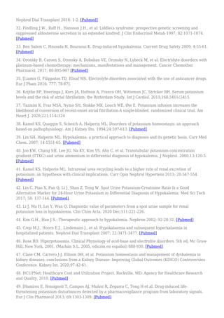 Nephrol Dial Transplant 2018: 1-2. [Pubmed]
32. Findling J.W., Raff H., Hansson J.H., et al: Liddle¿s syndrome: prospective genetic screening and
suppressed aldosterone secretion in an extended kindred. J Clin Endocrinol Metab 1997; 82:1071-1074.
[Pubmed]
33. Ben Salem C, Hmouda H, Bouraoui K. Drug-induced hypokalemia. Current Drug Safety 2009; 4:55-61.
[Pubmed]
34. Oronsky B, Caroen S, Oronsky A, Dobalian VE, Oronsky N, Lybeck M, et al. Electrolyte disorders with
platinum-based chemotherapy: mechanisms, manifestations and management. Cancer Chemother
Pharmacol. 2017; 80:895-907 [Pubmed]
35. [Liamis G, Filippatos TD, Elisaf MS. Electrolyte disorders associated with the use of anticancer drugs.
Eur J Pham 2016; 777: 78-87].
36. Krijthe BP, Heeringa J, Kors JA, Hofman A, Franco OH, Witteman JC, Stricker BH. Serum potassium
levels and the risk of atrial fibrillation: the Rotterdam Study. Int J Cardiol. 2013;168:5411¿5415
37. Tazmini K, Fraz MSA, Nymo SH, Stokke MK, Louch WE, Øie E. Potassium infusion increases the
likelihood of conversion of recent-onset atrial fibrillation-A single-blinded, randomized clinical trial. Am
Heart J. 2020;221:114¿124
38. Kamel KS, Quaggin S, Scheich A, Halperin ML. Disorders of potassium homeostasis: an approach
based on pathophysiology. Am J Kidney Dis. 1994;24:597-613. [Pubmed]
39. Lin SH, Halperin ML. Hypokalemia: a practical approach to diagnosis and its genetic basis. Curr Med
Chem. 2007; 14:1551-65. [Pubmed]
40. Joo KW, Chang SH, Lee JG, Na KY, Kim YS, Ahn C, et al. Transtubular potassium concentration
gradient (TTKG) and urine ammonium in differential diagnosis of hypokalemia. J Nephrol. 2000;13:120-5.
[Pubmed]
41. Kamel KS, Halperin ML. Intrarenal urea recycling leads to a higher rate of renal excretion of
potassium: an hypothesis with clinical implications. Curr Opin Nephrol Hypertens 2011; 20:547-554.
[Pubmed]
42. Lin C, Piao X, Pan Q, Li J, Shan Z, Teng W. Spot Urine Potassium-Creatinine Ratio Is a Good
Alternative Marker for 24-Hour Urine Potassium in Differential Diagnosis of Hypokalemia. Med Sci Tech
2017; 58: 137-144. [Pubmed]
43. Li J, Ma H, Lei Y, Wan Q. Diagnostic value of parameters from a spot urine sample for renal
potassium loss in hypokalemia. Clin Chim Acta. 2020 Dec;511:221-226.
44. Kim G.H., Han J.S.: Therapeutic approach to hypokalemia. Nephron 2002; 92:28-32. [Pubmed]
45. Crop M.J., Hoorn E.J., Lindemans J., et al: Hypokalaemia and subsequent hyperkalaemia in
hospitalized patients. Nephrol Dial Transplant 2007; 22:3471-3477. [Pubmed]
46. Rose BD. Hiperpotasemia. Clinical Physiology of acid-base and electrolite disorders. 5th ed, Mc Graw-
Hill, New York, 2001. (Marbán S.L. 2005, edición en español) 888-930. [Pubmed]
47. Clase CM, Carrero J-J, Ellison DH, et al. Potassium homeostasis and management of dyskalemia in
kidney diseases: conclusions from a Kidney Disease: Improving Global Outcomes (KDIGO) Controversies
Conference. Kidney Int. 2020;97:42-61.
48. HCUPNet: Healthcare Cost and Utilization Project. Rockville, MD: Agency for Healthcare Research
and Quality, 2010. [Pubmed]
49. [Ramírez E, Rossignoli T, Campos AJ, Muñoz R, Zegarra C, Tong H et al. Drug-induced life-
threatening potassium disturbances detected by a pharmacovigilance program from laboratory signals.
Eur J Clin Pharmacol 2013; 69:1303-1309. [Pubmed]
 